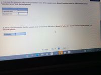 c. Calculate the expected value and the standard error of the sample mean. (Round "expected value" to 2 decimal places and
"standard error" to 4 decimal places.)
Expected value
Standard error
d. What is the probability that the sample mean is more than $18 million? (Round "z" value to 2 decimal places, and final answer to 4
decimal places.)
Probability
< Prey
8 of 8
Next
(?
asearch
