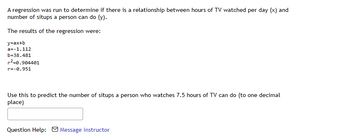 A regression was run to determine if there is a relationship between hours of TV watched per day (x) and
number of situps a person can do (y).
The results of the regression were:
y=ax+b
a=-1.112
b=38.481
r²-0.904401
r=-0.951
Use this to predict the number of situps a person who watches 7.5 hours of TV can do (to one decimal
place)
Question Help: Message instructor