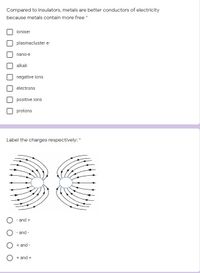 Compared to insulators, metals are better conductors of electricity
because metals contain more free *
ioniser
plasmacluster e-
nano-e
alkali
negative ions
electrons
positive ions
protons
Label the charges respectively: *
- and +
- and -
+ and -
+ and +
