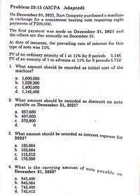 4. What is the carrying amount of note pay able ot
Problem 23-15 (AICPA Adapted)
On December 31, 2021, Bart Company purchased a machine
in exchange for a noninterest bearing note requiring eight
payments of P200,000.
The first payment was made on December 31, 2021 and
the others are due annually on December 31.
At date of issuance, the prevailing rate of interest for this
type of note was 11%.
PV of an ordinary annuity of 1 at 11% for 8 periods 5.146
PV of an annuity of 1 in advance at 11% for 8 periods 5.712
1. What amount should be recorded as initial cost of the
machine?
a. 1,600,000
b. 1,029,200
c. 1,400,000
d. 1,142,400
2. What amount should be recorded as discount on note
payable on December 31, 2021?
a. 657,600
b. 457,600
c. 570,800
d.
3. What amount should be recorded as interest expense for
2022?
а. 125,664
b. 103,664
с. 113,212
d. 176,000
December 31, 2022?
a. 942,400
b. 846,064
c. 742,400
d. 742,412
