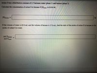 Solute S has a distribution constant of 3.7 between water (phase 1) and hexane (phase 2).
Calculate the concentration of solute S in hexane if [S]water is 0.016 M.
%3D
Jhexane
If the volume of water is 65.0 mL and the volume of hexane is 17.0 mL, find the ratio of the moles of solute S in hexane to the
moles of solute S in water.
mol Shexane
mol Swater
