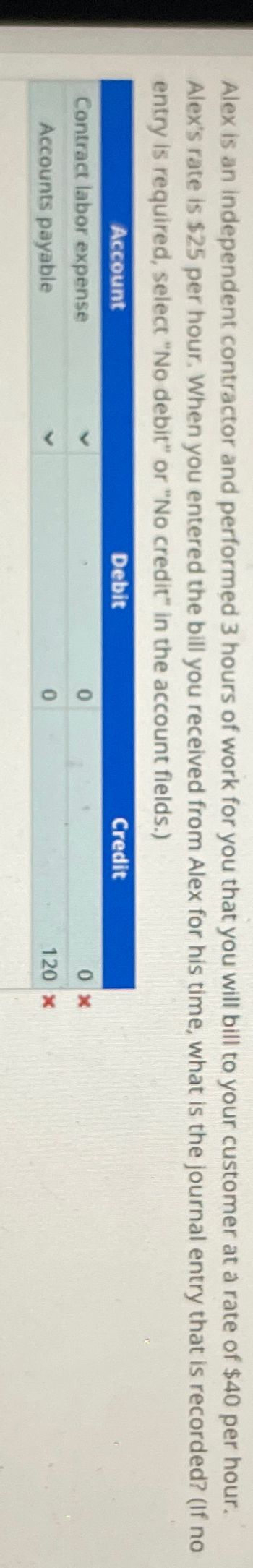 Alex is an independent contractor and performed 3 hours of work for you that you will bill to your customer at a rate of $40 per hour.
Alex's rate is $25 per hour. When you entered the bill you received from Alex for his time, what is the journal entry that is recorded? (If no
entry is required, select "No debit" or "No credit" in the account fields.)
Account
Contract labor expense
Accounts payable
Debit
0
0
Credit
0x
120 x