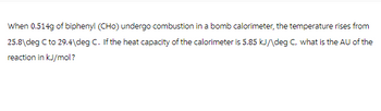 When 0.514g of biphenyl (CHO) undergo combustion in a bomb calorimeter, the temperature rises from
25.8 deg C to 29.4\deg C. If the heat capacity of the calorimeter is 5.85 kJ/\deg C, what is the AU of the
reaction in kJ/mol?