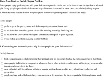 Gains from Trade - End of Chapter Problem
Some people enjoy gardening and will grow their own vegetables, fruits, and herbs in their own backyard or in a leased
plot. Many people agree that fresh fruits and vegetables taste better and, in some cases, are relatively cheap to grow.
a. What are some reasons that not everyone grows their own vegetable garden? Select all that apply.
Some people
prefer to go to the grocery store and find everything they need in one spot.
do not have time to tend to garden chores like weeding, watering, fertilizing, etc.
do not have the space or the willingness or means to rent space to grow a garden.
would rather spend time engaging in other hobbies.
b. Considering your answers in part a, why do most people not grow their own food?
Mainly because
food companies are good at marketing their products and get customers hooked by putting additives in their food.
many people feel that their comparative advantage lies in other activities, and they are willing to pay someone else
to make and source food for them.
most millenials still live at home with their parents, so they do not need to worry about food production and
preparation.
people are lazy and will almost always pay someone to do something for them, especially if it is unpleasant work.