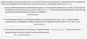 Suppose a spring with spring constant 3 N/m is horizontal and has one end attached to a wall and the other end attached to
a 3 kg mass. Suppose that the friction of the mass with the floor (i.e., the damping constant) is 6 N. s/m.
a. Set up a differential equation that describes this system. Let x to denote the displacement, in meters, of the mass from
its equilibrium position, and give your answer in terms of x, x',x". Assume that positive displacement means the mass
is farther from the wall than when the system is at equilibrium.
help (equations)
b. Find the general solution to your differential equation from the previous part. Use c₁ and c₂ to denote arbitrary
constants. Use t for independent variable to represent the time elapsed in seconds. Enter c₁ as c1 and c₂ as c2.
help (equations)
c. Is this system under damped, over damped, or critically damped? critically damped Enter a value for the
damping constant that would make the system critically damped.
N s/m help (numbers)
.