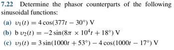 7.22 Determine the phasor counterparts of the following
sinusoidal functions:
(a) v₁ (t) = 4 cos(377t 30°) V
(b) b v₂(t) = -2 sin(8л x
−2 sin(8Ã × 104t + 18°) V
(c) v3 (t) = 3 sin(1000t +53°) – 4 cos(1000t – 17°) V