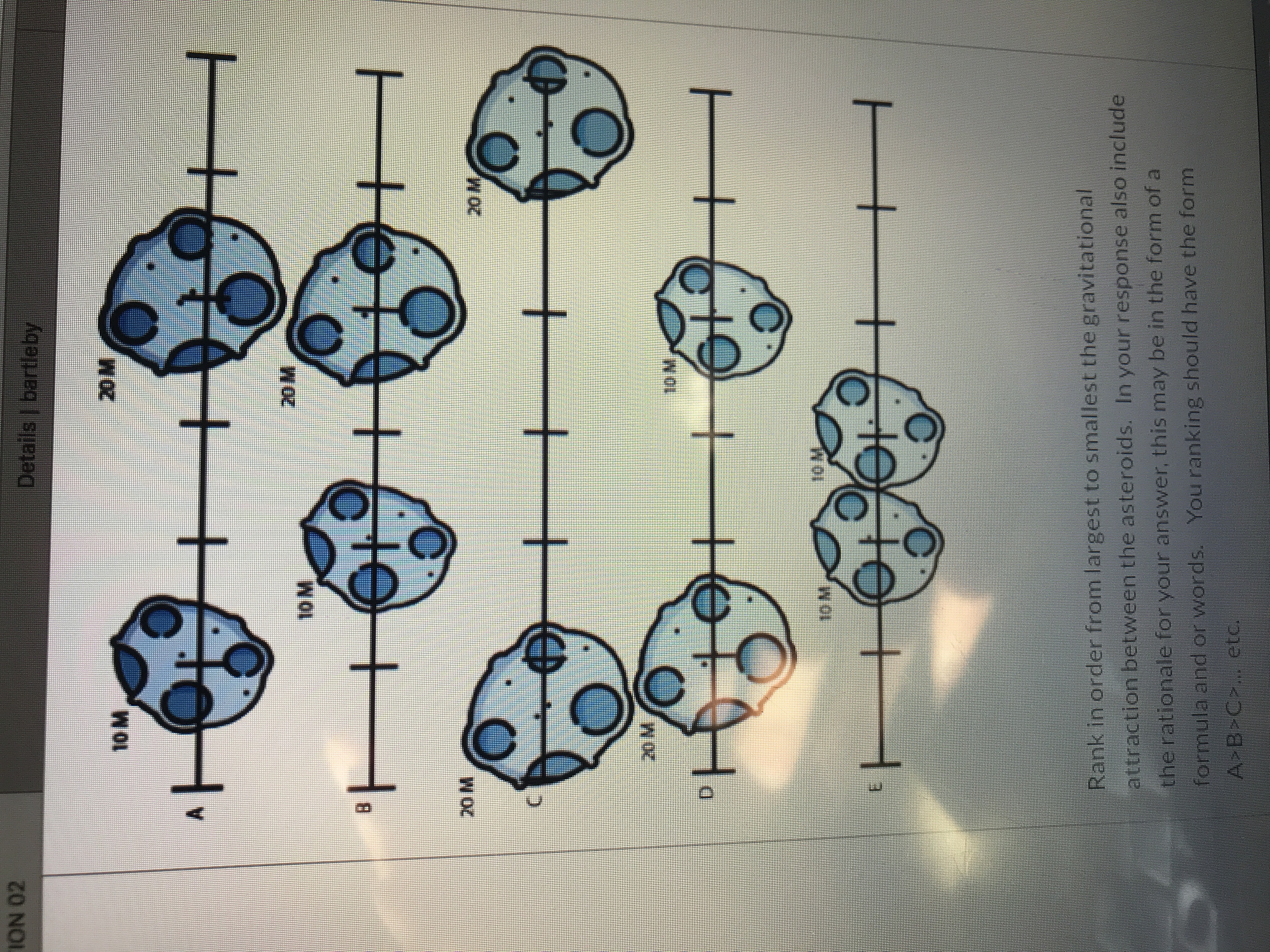Rank in order from largest to smallest the gravitational
attraction between the asteroids. In your response also include
therationale for your answer, this may be in the form of a
ornuta anG oF Words. You ranking should have the form
