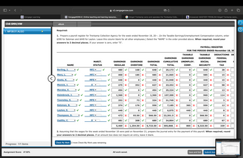 < >
Ch8 SMH/HW
1. MP.08.01.ALGO
Cengage Learning
eBook
v2.cengagenow.com
+
C CengageNOWv2 | Online teaching and learning resource...
G Abigail Trenkamp owns and operates the Trenkamp Colle...
b Answered: MASTERY PROBLEM Abigail Trenkamp owns...
Required:
1. Prepare a payroll register for Trenkamp Collection Agency for the week ended November 18, 20--. (In the Taxable Earnings/Unemployment Compensation column, enter
$390 for Salzman and $440 for Layton. Leave this column blank for all other employees.) Select the "NAME" in the order provided above. When required, round your
answers to 2 decimal places. If your answer is zero, enter "0".
PAYROLL REGISTER
FOR THE PERIOD ENDED November 18, 20
NAME
MARIT.
STATUS
EARNINGS
REGULAR
EARNINGS
OVERTIME
EARNINGS
TOTAL
TAXABLE
EARNINGS EARNINGS
CUMULATIVE UNEMPLOY.
TOTAL
COMP.
TAXABLE
EARNINGS
SOCIAL
SECURITY
DEDUCTIONS DE
FEDERAL
INCOME
TAX
Berling, J.
MFJ ▼
480
168
648
25,173
0
648
28 X
Merz, L.
MFJ ▼
<
Goetz, K.
MFS ▾
Menick, J.
S ▾
Morales, E.
MFS ▾
Heimbrock, J.
MFJ ▼
Townsley, S.
MFS ▾
Salzman, B.
Layton, E.
MFJ ▾
MFJ ▼
Thompson, D.
MFJ ▼▾
p p p p p p p p p
400 X
185 X
585 X
21,065 X
585 X
15 X
440 X
0
440
21,940 X
440
15 X
275
352
X
627
X
23,252 X
627
X
58 X
494
>
0
494
25,224
0
494
13 x
1,360 X
0
1,360 X
107,200 X
0
960
114 X
252 x
72
X
324 X
374
176
550
21,749 X
7,185 X
0
324 X
3 X
365 X
550
12 X
440
0
440
6,075 X
440
440
8
x
473
93.50
X
566.50 X
22,201.5 X
0
566.50 X
6 X
Vadillo, C.
S
481
208
689
24,804
0
689
67 x
5,469 X
1,254.50 X 6,723.50 X
305,868. X
805 X 6,323.50 x
339 X
2. Assuming that the wages for the week ended November 18 were paid on November 21, prepare the journal entry for the payment of this payroll. When required, round
your answers to 2 decimal places. If an amount box does not require an entry, leave it blank.
Progress: 1/1 items
Check My Work 2 more Check My Work uses remaining.
Assignment Score: 47.92%
All work saved.
Save and Exit
Submit Assi