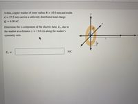 A thin, copper washer of inner radius R = 55.0 mm and width
d = 27.5 mm carries a unformly distributed total charge
Q = 6.00 nC.
Determine the z-component of the electric field, E2, due to
the washer at a distance z = 13.0 cm along the washer's
symmetry axis.
N/C
Ez =
