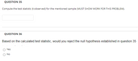 QUESTION 35
Compute the test statistic (t-observed) for the mentioned sample (MUST SHOW WORK FOR THIS PROBLEM).
QUESTION 36
Based on the calculated test statistic, would you reject the null hypothesis established in question 35
Yes
O No
