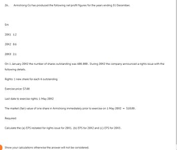 26.
Armstrong Co has produced the following net profit figures for the years ending 31 December.
Sm
20X1 1.2
20X2 0.6
20X3 2.1
On 1 January 20X2 the number of shares outstanding was 600,000. During 20X2 the company announced a rights issue with the
following details.
Rights: 1 new share for each 4 outstanding
Exercise price: $7.00
Last date to exercise rights: 1 May 20X2
The market (fair) value of one share in Armstrong immediately prior to exercise on 1 May 20X2
Required:
Calculate the (a) EPS restated for rights issue for 20X1, (b) EPS for 20X2 and (c) EPS for 20X3.
Show your calculations otherwise the answer will not be considered.
= $10.00.