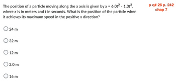 The position of a particle moving along the x axis is given by x = 6.0t² - 1.0t³,
where x is in meters and t in seconds. What is the position of the particle when
it achieves its maximum speed in the positive x direction?
24 m
32 m
O 12 m
2.0 m
O 16 m
p q# 26 p. 242
chap 7