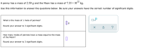 A penny has a mass of 2.50 g and the Moon has a mass of 7.35 × 10“ kg.
Use this information to answer the questions below. Be sure your answers have the correct number of significant digits.
What is the mass of 1 mole of pennies?
Round your answer to 3 significant digits.
How many moles of pennies have a mass equal to the mass
of the Moon?
Round your answer to 3 significant digits.
