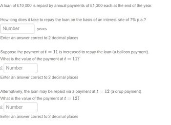 A loan of £10,000 is repaid by annual payments of £1,300 each at the end of the year.
How long does it take to repay the loan on the basis of an interest rate of 7% p.a.?
Number
years
Enter an answer correct to 2 decimal places
Suppose the payment at t = 11 is increased to repay the loan (a balloon payment).
What is the value of the payment at t = 11?
£ Number
Enter an answer correct to 2 decimal places
Alternatively, the loan may be repaid via a payment at t = 12 (a drop payment).
What is the value of the payment at t = 12?
£ Number
Enter an answer correct to 2 decimal places