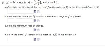 f(x, y) = 3eª cos y, (a, b) = (0,7), and v = (3, 3).
a. Calculate the directional derivative of f at the point (a, b) in the direction defined by 7.
b. Find the direction at (a, b) in which the rate of change of f is greatest.
c. Find the maximum rate of change.
d. Fill in the blank: f decreases the most at (a, b) in the direction of