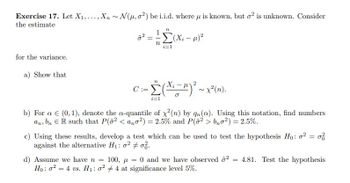 Exercise 17. Let X₁,..., Xn~ N(u, o2) be i.i.d. where u is known, but o² is unknown. Consider
the estimate
for the variance.
a) Show that
7²
n
==
- Σ -
n
i=1
(Xi − µ)²
2
= [(x ² − ¹) ²³ ~ x² (n).
i=1
C:=
b) For a € (0, 1), denote the a-quantile of x²(n) by qn(a). Using this notation, find numbers
an, bn ER such that P(02 <ano2) = 2.5% and P(02>b₂o²) = 2.5%.
c) Using these results, develop a test which can be used to test the hypothesis Ho: o2 = 0
against the alternative H₁:0² +0.
d) Assume we have n = 100,= 0 and we have observed ² = 4.81. Test the hypothesis
Ho: 24 vs. H₁: 024 at significance level 5%.