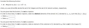 Consider the following function:
f: Z→ N given by f(x) = (x + 4)² + 5;
where, as usual, Z and N, denote the set of all integers and the set of all natural numbers, respectively.
You are given that the function f is not an injection.
In order to show that f is not an injection, state two distinct elements of the domain of f, denoted by ₁, 2, such that f(x₁) = f(x₂).
● State ₁:
• State x₂:
You are given that the function f is not a surjection.
In order to show that f is not a surjection, state an element of the codomain of f, denoted by y, that is not in the image of f.
• State y: