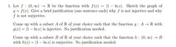 1. Let f (0,00)→ R be the function with f(x)= |1 - Inx. Sketch the graph of
y = f(x). Give a brief justification (one sentence each) why f is not injective and why
f is not surjective.
Come up with a subset A of R of your choice such that the function g: A → R with
g(x) = 1 In x is injective. No justification needed.
Come up with a subset B of R of your choice such that the function h: (0, ∞) → B
with h(x) = 1 In x is surjective. No justification needed.