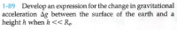 1-89 Develop an expression for the change in gravitational
acceleration Ag between the surface of the earth and a
|height h when h<< Rp.
