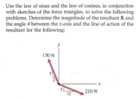 Use the law of sines and the law of cosines, in conjunction
with sketches of the force triangles, to solve the following
problems. Determine the magnitude of the resultant R and
the angle 6 between the x-axis and the line of action of the
resultant for the following:
170 N
210 N
12
