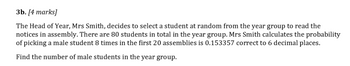 3b. [4 marks]
The Head of Year, Mrs Smith, decides to select a student at random from the year group to read the
notices in assembly. There are 80 students in total in the year group. Mrs Smith calculates the probability
of picking a male student 8 times in the first 20 assemblies is 0.153357 correct to 6 decimal places.
Find the number of male students in the year group.