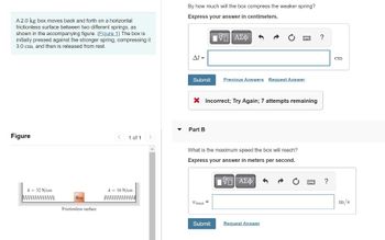 A 2.0 kg box moves back and forth on a horizontal
frictionless surface between two different springs, as
shown in the accompanying figure. (Figure 1) The box is
initially pressed against the stronger spring, compressing it
3.0 cm, and then is released from rest.
Figure
k = 32 N/cm
Box
Frictionless surface
<
1 of 1
k = 16 N/cm
wwwwwwwwwww
By how much will the box compress the weaker spring?
Express your answer in centimeters.
LIVE ΑΣΦΑ
Al =
Submit
X Incorrect; Try Again; 7 attempts remaining
Part B
Previous Answers Request Answer
What is the maximum speed the box will reach?
Express your answer in meters per second.
- ΑΣΦ S
Umax=
Submit
Request Answer
?
?
cm
m/s