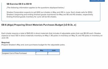 SB Exercise E8-5 to E8-10
[The following information applies to the questions displayed below.]
Shadee Corporation expects to sell 600 sun shades in May and 410 in June. Each shade sells for $152.
Shadee's beginning and ending finished goods inventories for May are 80 and 45 shades, respectively.
Ending finished goods inventory for June will be 65 shades.
E8-6 (Algo) Preparing Direct Materials Purchases Budget [LO 8-3c, e]
Each shade requires a total of $45.00 in direct materials that includes 4 adjustable poles that cost $5.00 each. Shadee
expects to have 130 in direct materials inventory on May 1, 90 poles in inventory on May 31, and 110 poles in inventory on
June 30.
Required:
Prepare Shadee's May and June purchases budget for the adjustable poles.
Budgeted Cost of Poles Purchased
May
June