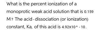 What is the percent ionization of a
monoprotic weak acid solution that is 0.159
M? The acid-dissociation (or ionization)
constant, Ka, of this acid is 4.92x10^ - 10.