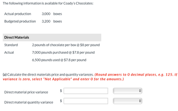 The following information is available for Coady's Chocolates:
Actual production
3,000 boxes
Budgeted production 3,200 boxes
Direct Materials
Standard
2 pounds of chocolate per box @ $8 per pound
Actual
7,000 pounds purchased @ $7.8 per pound
6,500 pounds used @ $7.8 per pound
(a) Calculate the direct materials price and quantity variances. (Round answers to 0 decimal places, e.g. 125. If
variance is zero, select "Not Applicable" and enter 0 for the amounts.)
Direct material price variance
$
Direct material quantity variance
◄►