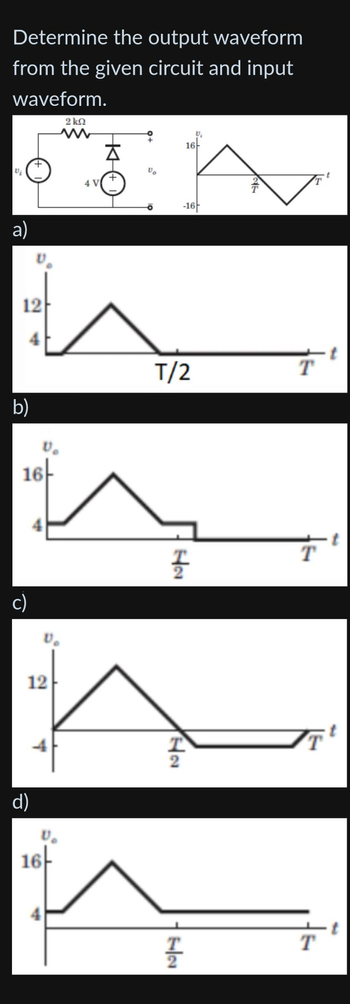 Determine the output waveform
from the given circuit and input
waveform.
Vi
a)
12
b)
16
c)
12
d)
16
2kQ
4 V
A
T/2
H₂
T
2
16
2
T
T
72
-16
U₁
T
T
T
T