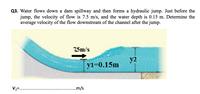 Q3. Water flows down a dam spillway and then forms a hydraulic jump. Just before the
jump, the velocity of flow is 7.5 m/s, and the water depth is 0.15 m. Determine the
average velocity of the flow downstream of the channel after the jump.
7,5m/s
y2
yi=0.15m
V2=....
...m/s
