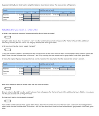 Suppose that Big Bucks Bank has the simplified balance sheet shown below. The reserve ratio is 10 percent.
Assets
Liabilities and net worth
(1)
(2)
(1')
(2')
Reserves
$
25,000
Checkable deposits
$ 100.000
Securities
38,000
Loans
37,000
Instructions: Enter your answers as a whole number.
a. What is the maximum amount of new loans that Big Bucks Bank can make?
Using the table above, show in columns 1 and 1' how the bank's balance sheet will appear after the bank has lent this additional
amount by inserting the new values into the gray shaded cells of the given table.
b. By how much has the money supply changed?
c. How will the bank's balance sheet appear after checks drawn for the entire amount of the new loans have been cleared against the
bank? Show the new balance sheet in columns 2 and 2' by inserting the new values into the gray shaded cells of the given table.
d. Using the original figures, revisit questions a, b, and c based on the assumption that the reserve ratio is now 5 percent.
Assets
Liabilities and net worth
(3)
(4)
(3')
(4')
Reserves
2$
25,000
Checkable deposits
$ 100.000
Securities
38,000
Loans
37,000
What is the maximum amount of new loans that this bank can make?
Show in columns 3 and 3' how the bank's balance sheet will appear after the bank has lent this additional amount. Add the new values
into the gray shaded cells of the given table.
By how much has the money supply changed?
How will the bank's balance sheet appear after checks drawn for the entire amount of the new loans have been cleared against the
bank? Show the new balance sheet in columns 4 and 4' in the table above. Add the new values into the gray shaded cells of the given
table.
