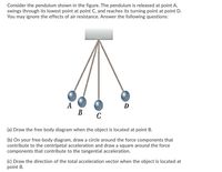 Consider the pendulum shown in the figure. The pendulum is released at point A,
swings through its lowest point at point C, and reaches its turning point at point D.
You may ignore the effects of air resistance. Answer the following questions:
A
В
D
C
(a) Draw the free body diagram when the object is located at point B.
(b) On your free-body diagram, draw a circle around the force components that
contribute to the centripetal acceleration and draw a square around the force
components that contribute to the tangential acceleration.
(c) Draw the direction of the total acceleration vector when the object is located at
point B.
