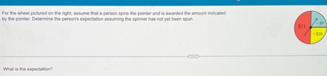 For the wheel pictured on the right, assume that a person spins the pointer and is awarded the amount indicated
by the pointer. Determine the person's expectation assuming the spinner has not yet been spun.
What is the expectation?
$11
1-59
-$20