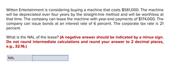 Witten Entertainment is considering buying a machine that costs $561,000. The machine
will be depreciated over four years by the straight-line method and will be worthless at
that time. The company can lease the machine with year-end payments of $174,000. The
company can issue bonds at an interest rate of 6 percent. The corporate tax rate is 21
percent.
What is the NAL of the lease? (A negative answer should be indicated by a minus sign.
Do not round intermediate calculations and round your answer to 2 decimal places,
e.g., 32.16.)
NAL