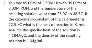 2. You mix 45.00ml of 2.50M HI with 35.00ml of
3.00M KOH, and the temperature of the
resulting solution went from 25.0C to 36.5C. If
the calorimetry constant of the calorimeter is
22.5J/C what is the heat of reaction in KJ/mol.
Assume the specific heat of the solution is
4.184J/gC. and the density of the resulting
solution is 1.04g/ml