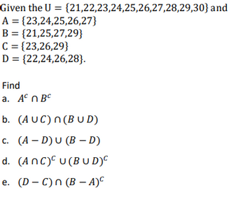 Given the U= {21,22,23,24,25,26,27,28,29,30} and
A = {23,24,25,26,27}
B = {21,25,27,29}
C = {23,26,29}
D = {22,24,26,28}.
Find
a. ABC
b. (AUC) n(BUD)
c. (A-D) U (BD)
d. (ANC) U (BUD)C
e. (D-C) n (B − A)C