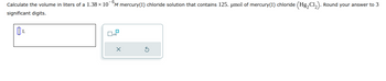 Calculate the volume in liters of a 1.38 × 10¯M mercury(1) chloride solution that contains 125. µmol of mercury(I) chloride (Hg₂Cl₂). Round your answer to 3
significant digits.
ÚL