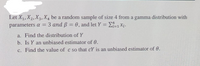 Let X1, X2, X3, X4 be a random sample of size 4 from a gamma distribution with
3 and B = 0, and let Y = L=1Xi.
parameters a =
%3D
%3D
a. Find the distribution of Y
b. Is Y an unbiased estimator of 0.
c. Find the value of c so that cY is an unbiased estimator of 0.
