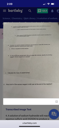 2:09
= bartleby
E Q&A
Science / Chemistry / Q&A Library / A solution of sodium.….
4. A solution of sodium hydroxide will react with aqueous sulfuric acid (HaSO4) to produce a
solution of sodium sulfate and water.
a.
Write a balanced equation for the reaction. Include state symbols.
b. What volume of 0.587 M sodium hydroxide must be used to neutralize 62.1
mL of 3.63 M sulfuric acid?
5. Consider the reaction between aluminum and anhydrous cobalt (III) chloride that
produces aluminum chloride and cobalt metal.
a.
Write an equation for the reaction.
b. If 132 g of Al are reacted with 302 g of cobalt (III) chloride, identify the limiting
reagent. Which reagent is in excess?
C. Calculate the mass of cobalt formed.
d. How much of the excess reagent is left over at the end of the reaction?
Transcribed Image Text
4. A solution of sodium hydroxide will react
aqueous sulfuric acid (H2SO4) to produce a
A bartleby.com
