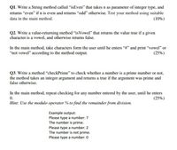 Q1. Write a String method called "isEven" that takes n as parameter of integer type, and
returns “even" if n is even and returns "odd" otherwise. Test your method using suitable
(10%)
data in the main method.
Q2. Write a value-returning method "isVowel" that returns the value true if a given
character is a vowel, and otherwise returns false.
In the main method, take characters form the user until he enters "#" and print “vowel" or
"not vowel" according to the method output.
(25%)
Q3. Write a method “checkPrime" to check whether a number is a prime number or not,
the method takes an integer argument and returns a true if the argument was prime and
false otherwise.
In the main method, repeat checking for any number entered by the user, until he enters
0.
Hint: Use the modulo operator % to find the remainder from division.
(25%)
Example output:
Please type a number: 7
The number is prime.
Please type a number: 2
The number is not prime.
Please type a number: 0
