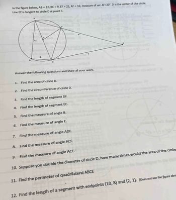 In the figure below, AB = 12, BC=9, EF=25, AF 10, measure of arc AF-20". D is the center of the circle.
Line EC is tangent to circle D at point C
Answer the following questions and show all your work.
1. Find the area of circle D.
2. Find the circumference of circle D.
3.
Find the length of segment DF.
4. Find the length of segment EC.
5. Find the measure of angle B.
6. Find the measure of angle E.
7. Find the measure of angle ADF.
8. Find the measure of angle ACF.
9. Find the measure of angle ACE.
10. Suppose you double the diameter of circle D, how many times would the area of the circle
11. Find the perimeter of quadrilateral ABCE
12. Find the length of a segment with endpoints (10, 8) and (2, 2). [Does not use the figure abo