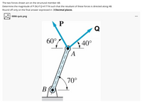 The two forces shown act on the structural member AB.
Determine the magnitude of P (N) if Q=4171N such that the resultant of these forces is directed along AB.
Round off only on the final answer expressed in 3 Decimal places.
0006 quiz.png
...
P
Q
60°.
40°
A
70°
В
