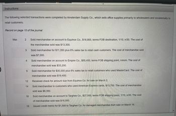 **Instructions:**

The following selected transactions were completed by Amsterdam Supply Co., which sells office supplies primarily to wholesalers and occasionally to retail customers:

**Record on page 10 of the journal**

**March Transactions**
 
1. **March 2**: Sold merchandise on account to Equinox Co., $18,900, terms FOB destination, 1/10, n/30. The cost of the merchandise sold was $13,300.

2. **March 3**: Sold merchandise for $11,350 plus 6% sales tax to retail cash customers. The cost of merchandise sold was $7,000.

3. **March 4**: Sold merchandise on account to Empire Co., $55,400, terms FOB shipping point, n/eom. The cost of merchandise sold was $33,200.

4. **March 5**: Sold merchandise for $30,000 plus 6% sales tax to retail customers who used MasterCard. The cost of merchandise sold was $19,400.

5. **March 12**: Received check for amount due from Equinox Co. for sale on March 2.

6. **March 14**: Sold merchandise to customers who used American Express cards, $13,700. The cost of merchandise sold was $8,350.

7. **March 16**: Sold merchandise on account to Targhee Co., $27,500, terms FOB shipping point, 1/10, n/30. The cost of merchandise sold was $16,000.

8. **March 18**: Issued credit memo for $1,000 to Targhee Co. for damaged merchandise from sale on March 16.

This information will help you understand the recording of sales transactions for a company that deals in both wholesale and retail sales. Note the varying terms and conditions associated with each transaction, such as payment terms and shipping terms, which can significantly affect the accounting records and cash flow.