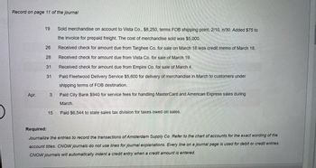 ### Journal Entries for Amsterdam Supply Co. (Page 11 of the Journal)

#### March 19
- **Transaction**: Sold merchandise on account to Vista Co. 
- **Details**: $8,250; terms FOB shipping point, 2/10, n/30. Added $75 to the invoice for prepaid freight.
- **Cost of Merchandise Sold**: $5,000.

#### March 26
- **Transaction**: Received check for the amount due from Targhee Co. for sale on March 16.
- **Details**: Less credit memo of March 18.

#### March 28
- **Transaction**: Received check for the amount due from Vista Co. for sale on March 19.

#### March 31
- **Transaction**: Received check for the amount due from Empire Co. for sale on March 4.

#### March 31
- **Transaction**: Paid Fleetwood Delivery Service for the delivery of merchandise in March to customers under shipping terms of FOB destination.
- **Details**: $5,600.

#### April 3
- **Transaction**: Paid City Bank for service fees for handling MasterCard and American Express sales during March.
- **Details**: $940.

#### April 15
- **Transaction**: Paid state sales tax division for taxes owed on sales.
- **Details**: $6,544.

### Required
- **Task**: Journalize the entries to record the transactions of Amsterdam Supply Co. Refer to the chart of accounts for the exact wording of the account titles. CNOW journals do not use lines for journal explanations. Every line on a journal page is used for debit or credit entries. CNOW journals will automatically indent a credit entry when a credit amount is entered.

---

#### Explanation of Terms:
- **FOB Shipping Point**: The buyer takes responsibility for the goods once they are shipped.
- **2/10, n/30**: A common credit term that means a 2% discount is available if payment is made within 10 days; otherwise, the net amount is due within 30 days.
  
Journal entries should correctly reflect these transactions based on whether they are credit or debit entries.