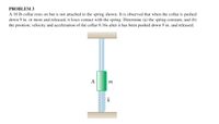 PROBLEM 3
A 10 lb collar rests on but is not attached to the spring shown. It is observed that when the collar is pushed
down 9 in. or more and released, it loses contact with the spring. Determine (a) the spring constant, and (b)
the position, velocity and acceleration of the collar 0.16s after it has been pushed down 9 in. and released.
А
m
k
