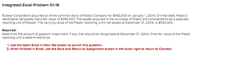 Integrated Excel Problem 01-16
Rubber Corporation acquired all of the common stock of Plastic Company for $450,000 on January 1, 20X4. On that date, Plastic's
identifiable net assets had a fair value of $390,000. The assets acquired in the purchase of Plastic are considered to be a separate
reporting unit of Rubber. The carrying value of the Plastic reporting unit's net assets at December 31, 20X4, is $500,000.
Required:
Determine the amount of goodwill impairment, if any, that should be recognized at December 31, 20X4, if the fair value of the Plastic
reporting unit is determined to be
1. Use the Open Excel In New Tab button to launch this question.
2. When finished in Excel, use the Save and Return to Assignment button in the lower right to return to Connect.