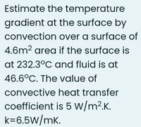 Estimate the temperature
gradient at the surface by
convection over a surface of
4.6m2 area if the surface is
at 232.3°C and fluid is at
46.6°C. The value of
convective heat transfer
coefficient is 5 W/m2.K.
k=6.5W/mk.
