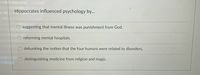 **Title: Hippocrates' Influence on Psychology**

**Overview:**
Hippocrates, often referred to as the "Father of Medicine," played a significant role in shaping the early foundations of psychology. His contributions can be highlighted through several key perspectives:

1. **Distinguishing Medicine from Religion and Magic:**
   Hippocrates made profound advancements by separating the practice of medicine from religious and magical beliefs. He advocated for a more scientific approach to understanding mental health, which paved the way for modern psychological practices. This distinction helped establish medicine as a rational and empirical field of study.

2. **Debunking the Notion that the Four Humors Were Related to Disorders:**
   Although Hippocrates initially supported the theory of the four humors—blood, phlegm, yellow bile, and black bile—over time, this concept was revisited and refined. His initial exploration led to further discussions and investigations that ultimately influenced how mental and physical disorders were understood in medical contexts.

**Key Misconceptions:**
- Hippocrates did not suggest that mental illness was a punishment from God, nor was he involved in reforming mental hospitals directly. These ideas fall outside his contributions to psychology.

By emphasizing the importance of distinguishing empirical medicine from superstitious beliefs and investigating the physiological foundations of mental health, Hippocrates' work laid essential groundwork for the development of both psychology and psychiatry as scientific disciplines.