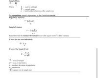 **Sample Mean:**

\[
\bar{X} = \frac{\Sigma X}{n}
\]

Where:
- \(\Sigma\) = sum (or add up)
- \(\bar{X}\) = sample mean
- \(n\) = total number of scores, or the sample size

**For a population**, mean is represented by the Greek letter mu (\(\mu\)).

---

**Population Variance:**

\[
\sigma^2 = \frac{\Sigma (X - \mu)^2}{N}
\]

**Sample Variance:**

\[
s^2 = \frac{\Sigma (X - \bar{X})^2}{n - 1}
\]

Remember that the **standard deviation** (\(\sigma\) or \(s\)) is the square root (\(\sqrt{\ }\)) of the variance.

---

**Z Score (for one score/individual):**

\[
Z = \frac{X - \mu}{\sigma}
\]

**Z Score: One Sample Z test:**

\[
Z = \frac{\bar{X} - \mu}{\sigma / \sqrt{n}}
\]

\(\bar{X}\) = mean of sample

\(\mu\) = mean of population

\(\sigma\) = standard deviation of population

\(n\) = sample size

\(\sqrt{n}\) = square root of sample size